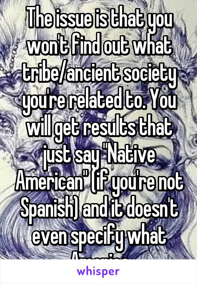 The issue is that you won't find out what tribe/ancient society you're related to. You will get results that just say "Native American" (if you're not Spanish) and it doesn't even specify what America