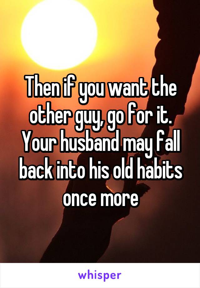 Then if you want the other guy, go for it. Your husband may fall back into his old habits once more