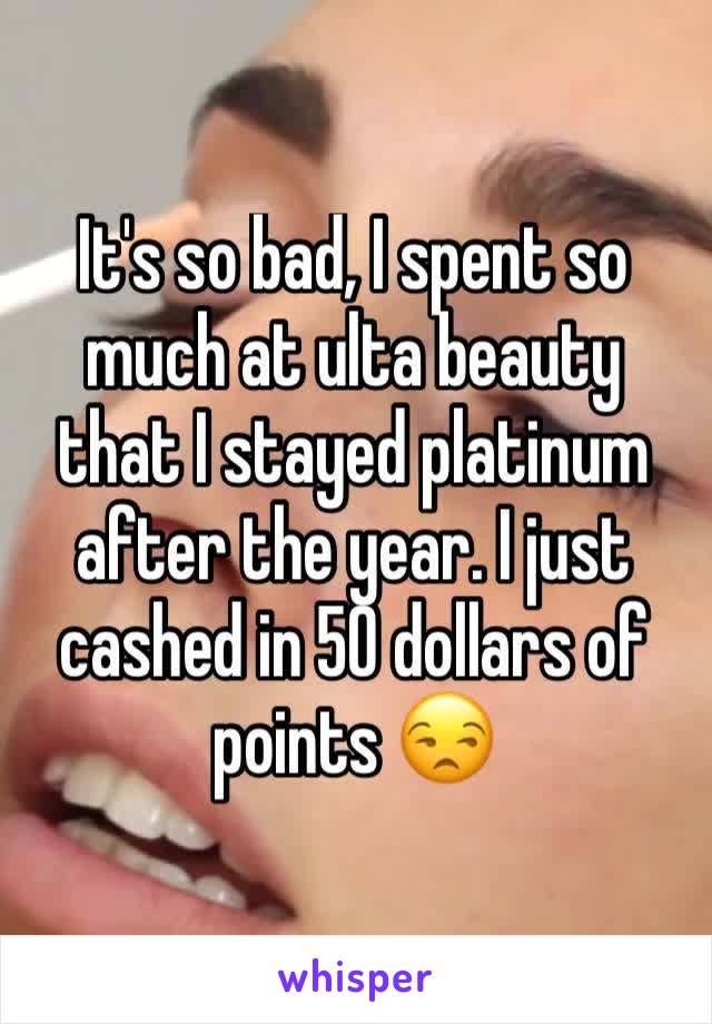 It's so bad, I spent so much at ulta beauty that I stayed platinum after the year. I just cashed in 50 dollars of points 😒 