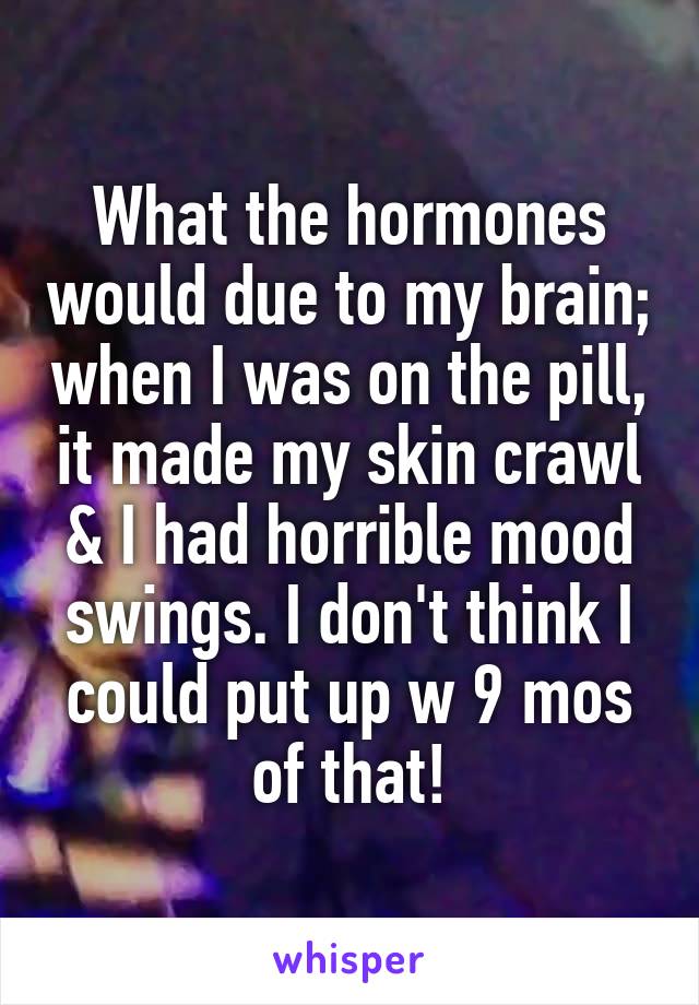 What the hormones would due to my brain; when I was on the pill, it made my skin crawl & I had horrible mood swings. I don't think I could put up w 9 mos of that!