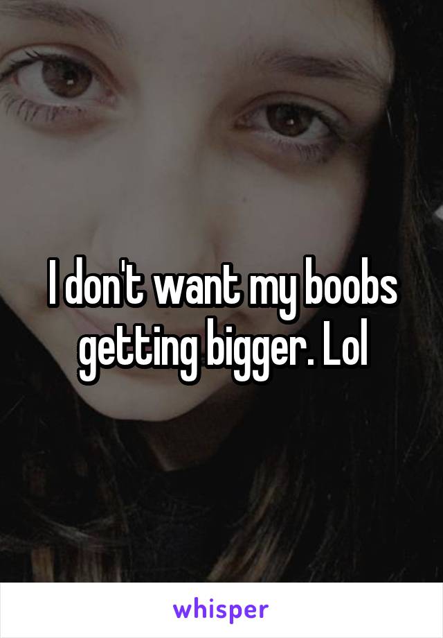 I don't want my boobs getting bigger. Lol