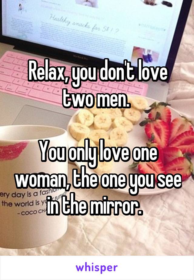 Relax, you don't love two men. 

You only love one woman, the one you see in the mirror.  