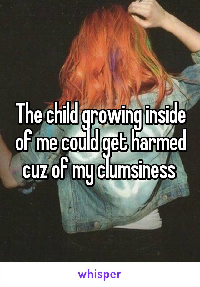 The child growing inside of me could get harmed cuz of my clumsiness 