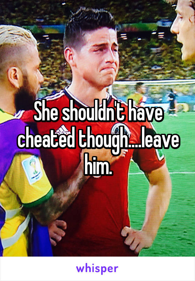 She shouldn't have cheated though....leave him.