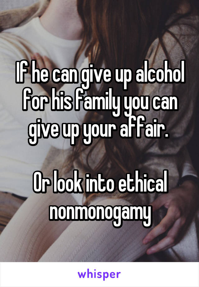 If he can give up alcohol for his family you can give up your affair. 

Or look into ethical nonmonogamy