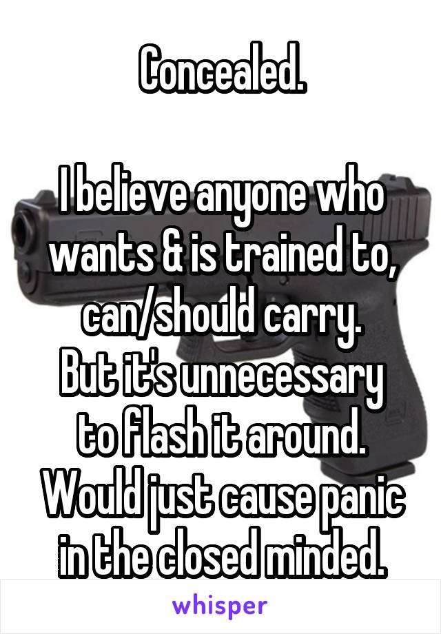 Concealed.

I believe anyone who wants & is trained to, can/should carry.
But it's unnecessary to flash it around. Would just cause panic in the closed minded.