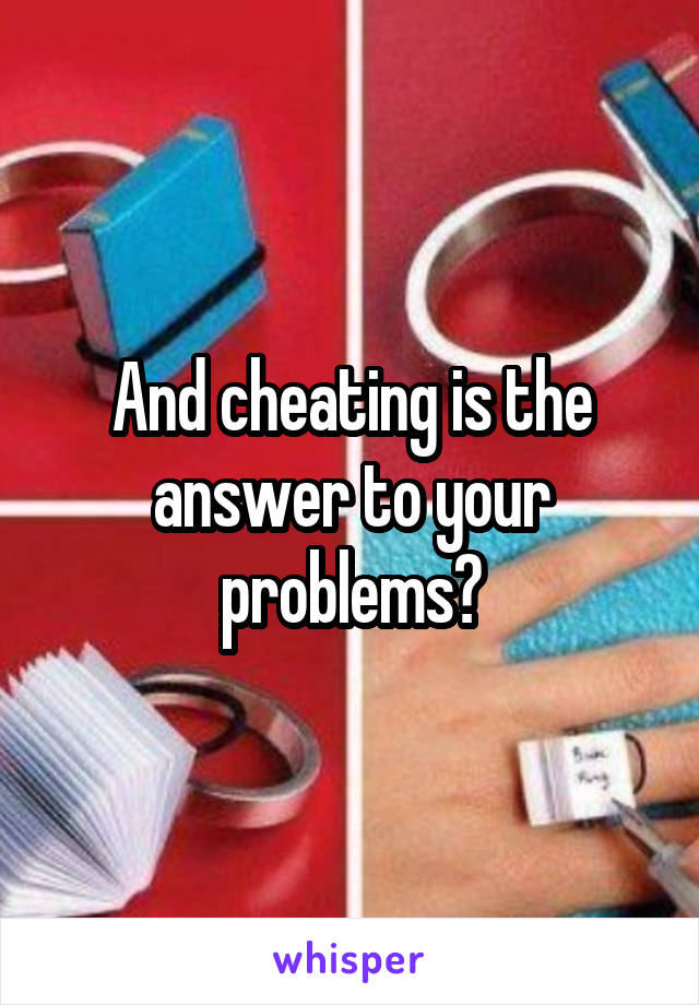 And cheating is the answer to your problems?