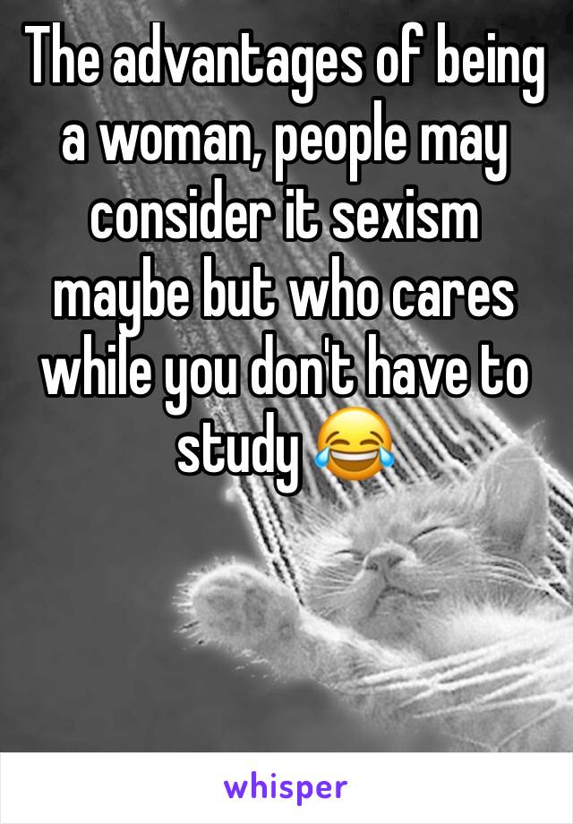 The advantages of being a woman, people may consider it sexism maybe but who cares while you don't have to study 😂