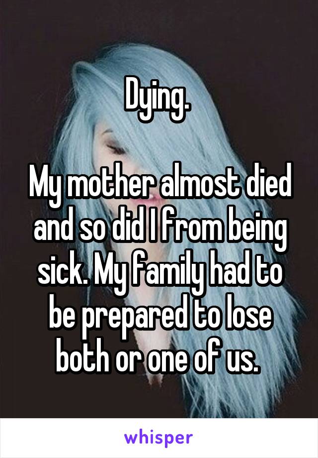 Dying. 

My mother almost died and so did I from being sick. My family had to be prepared to lose both or one of us. 