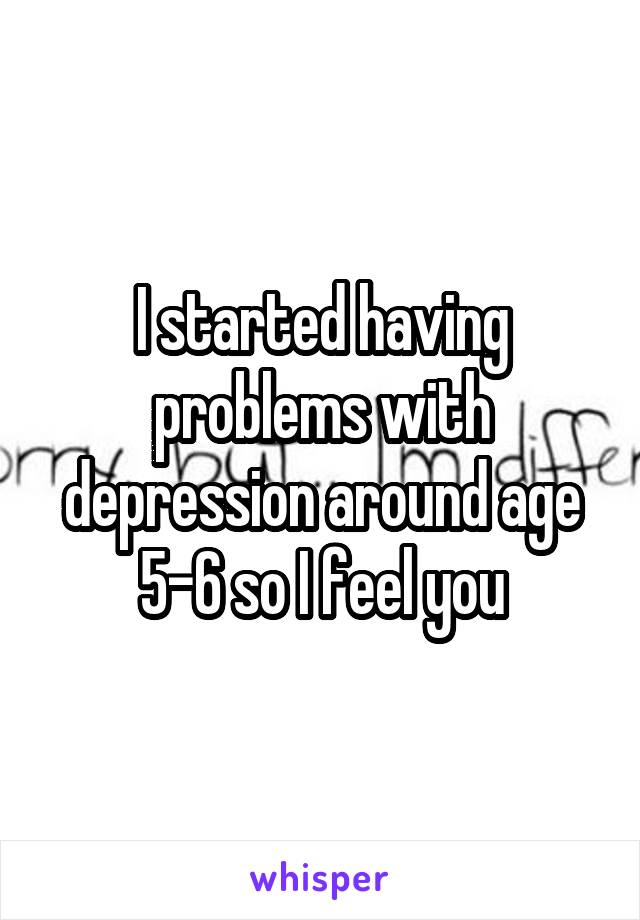 I started having problems with depression around age 5-6 so I feel you