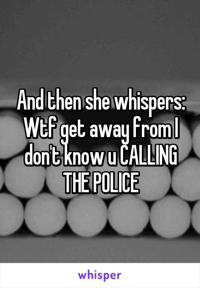 And then she whispers:
Wtf get away from I don't know u CALLING THE POLICE
