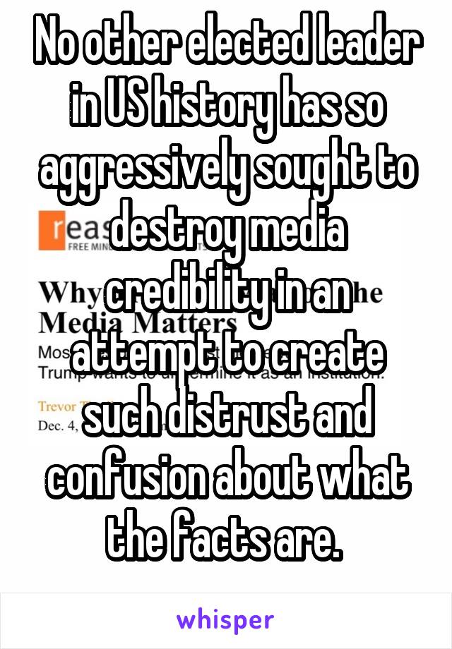 No other elected leader in US history has so aggressively sought to destroy media credibility in an attempt to create such distrust and confusion about what the facts are. 
