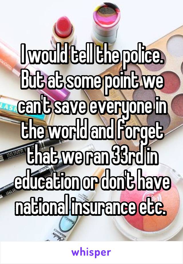 I would tell the police. But at some point we can't save everyone in the world and forget that we ran 33rd in education or don't have national insurance etc. 