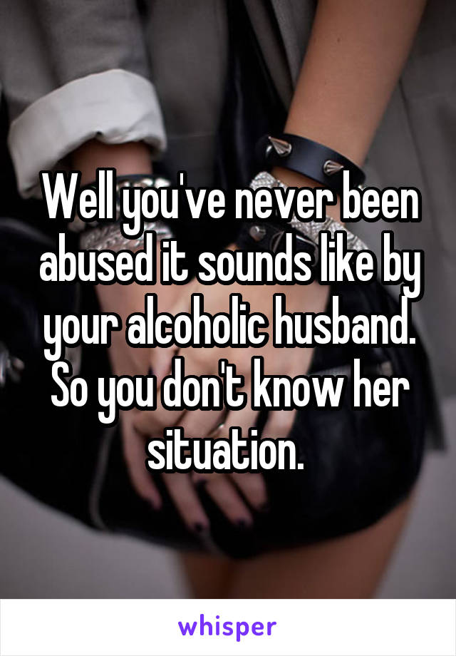 Well you've never been abused it sounds like by your alcoholic husband. So you don't know her situation. 