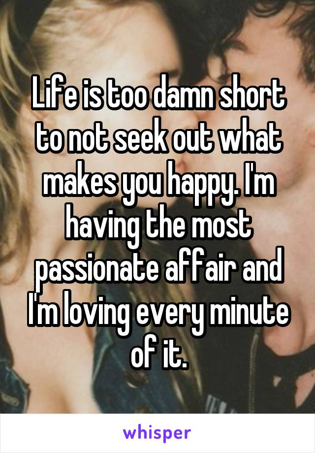 Life is too damn short to not seek out what makes you happy. I'm having the most passionate affair and I'm loving every minute of it.