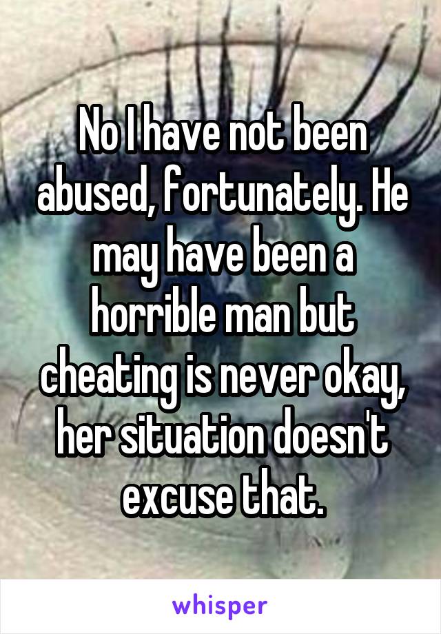 No I have not been abused, fortunately. He may have been a horrible man but cheating is never okay, her situation doesn't excuse that.