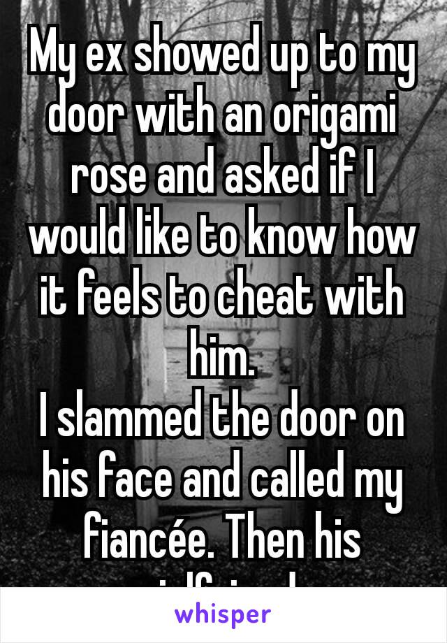 My ex showed up to my door with an origami rose and asked if I would like to know how it feels to cheat with him.
I slammed the door on his face and called my fiancée. Then his girlfriend.
