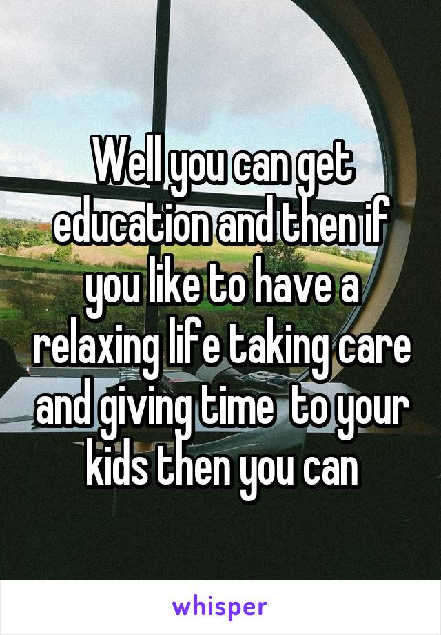 Well you can get education and then if you like to have a relaxing life taking care and giving time  to your kids then you can