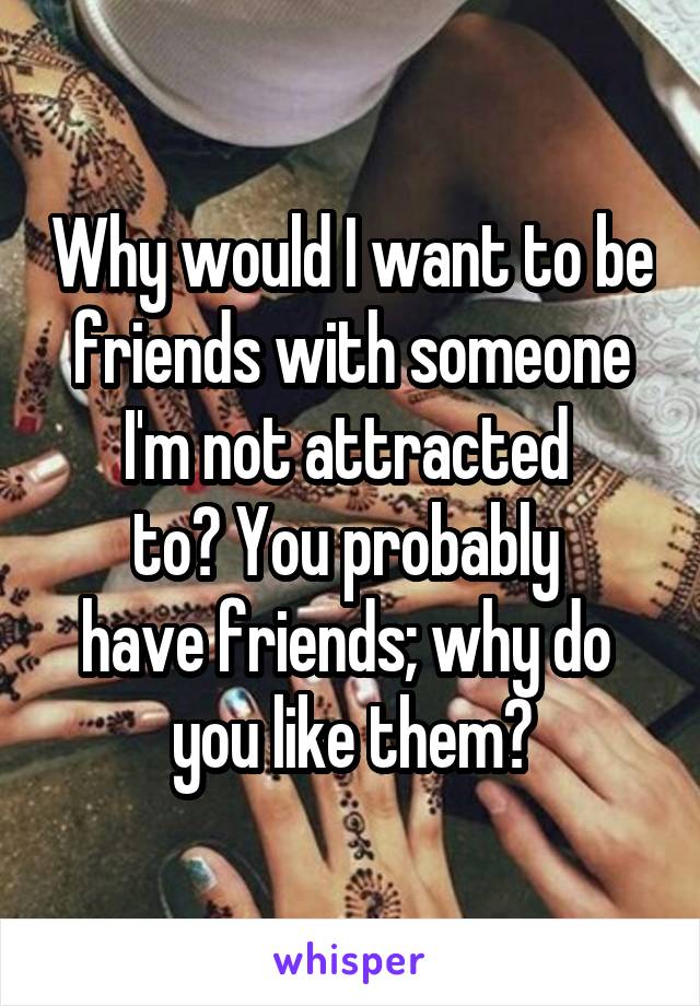 Why would I want to be friends with someone I'm not attracted 
to? You probably 
have friends; why do 
you like them?