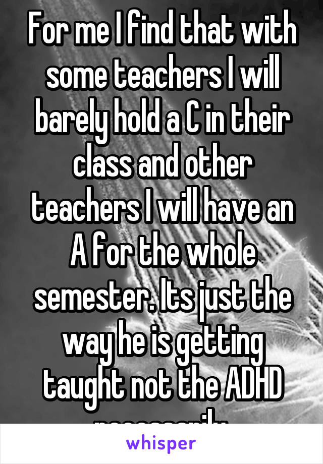 For me I find that with some teachers I will barely hold a C in their class and other teachers I will have an A for the whole semester. Its just the way he is getting taught not the ADHD necessarily,