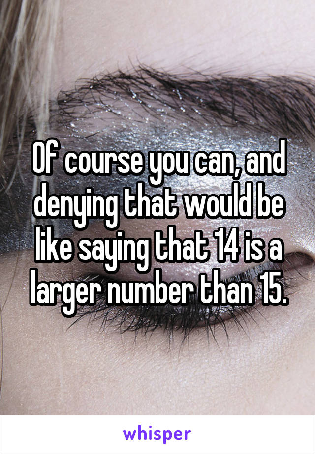 Of course you can, and denying that would be like saying that 14 is a larger number than 15.