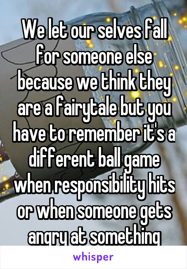 We let our selves fall for someone else because we think they are a fairytale but you have to remember it's a different ball game when responsibility hits or when someone gets angry at something