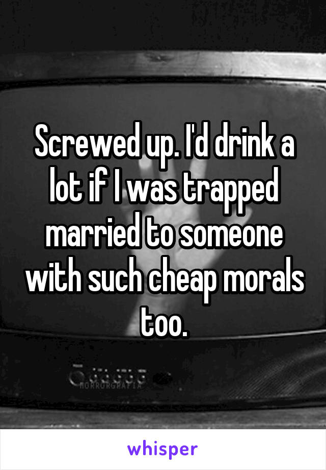 Screwed up. I'd drink a lot if I was trapped married to someone with such cheap morals too.