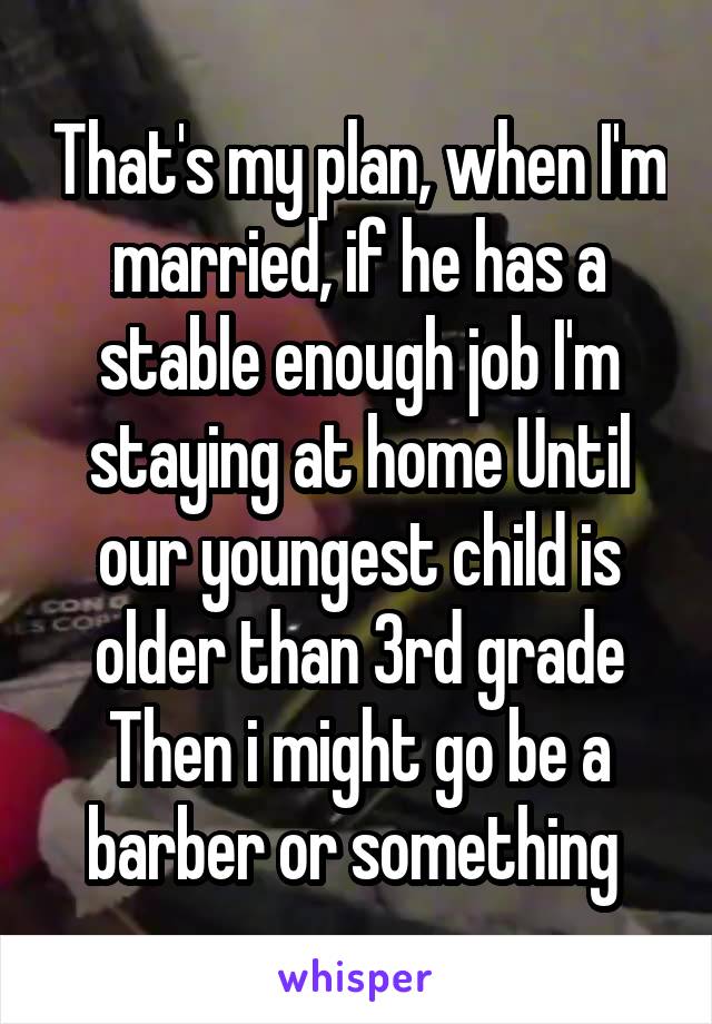 That's my plan, when I'm married, if he has a stable enough job I'm staying at home Until our youngest child is older than 3rd grade
Then i might go be a barber or something 