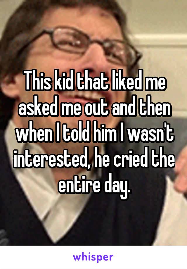 This kid that liked me asked me out and then when I told him I wasn't interested, he cried the entire day.