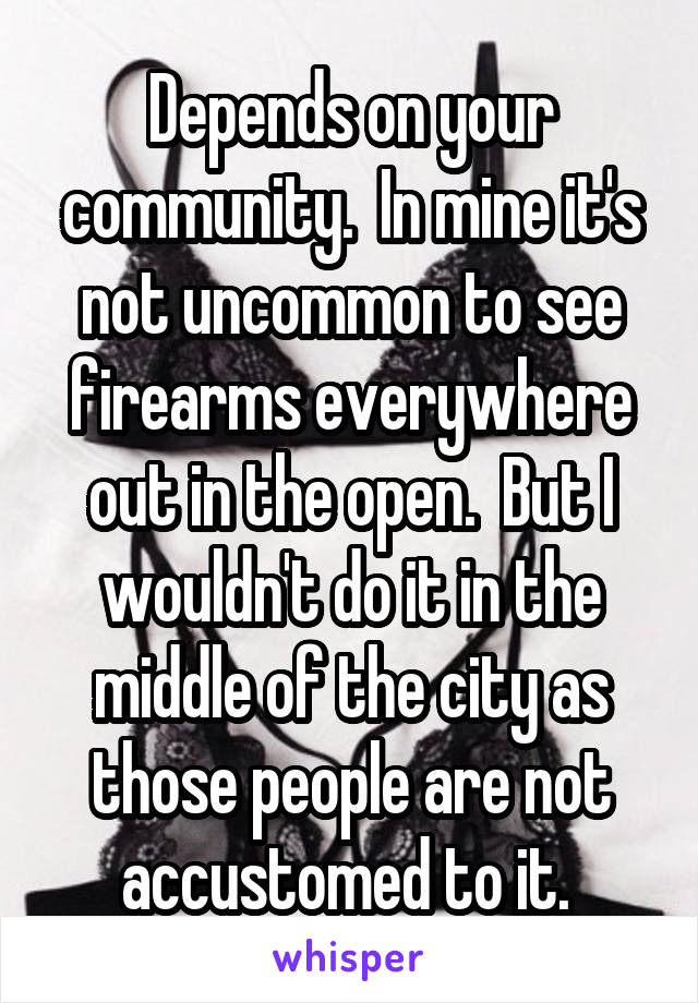 Depends on your community.  In mine it's not uncommon to see firearms everywhere out in the open.  But I wouldn't do it in the middle of the city as those people are not accustomed to it. 