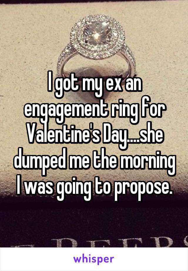 I got my ex an engagement ring for Valentine's Day....she dumped me the morning I was going to propose.