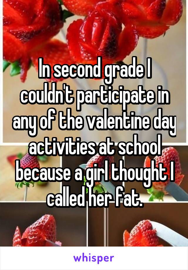 In second grade I couldn't participate in any of the valentine day activities at school because a girl thought I called her fat.