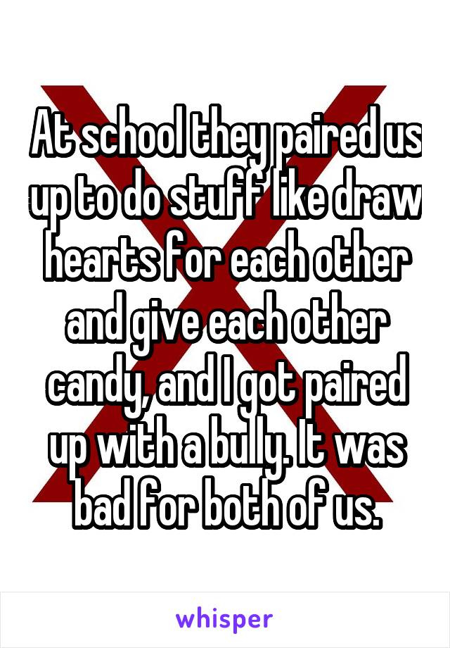 At school they paired us up to do stuff like draw hearts for each other and give each other candy, and I got paired up with a bully. It was bad for both of us.