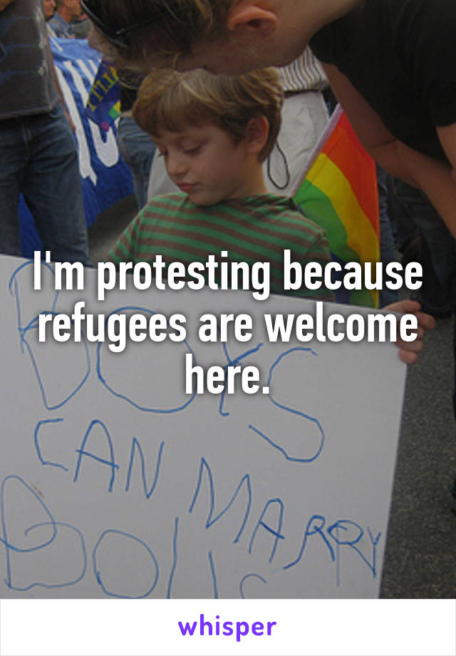 I'm protesting because refugees are welcome here.