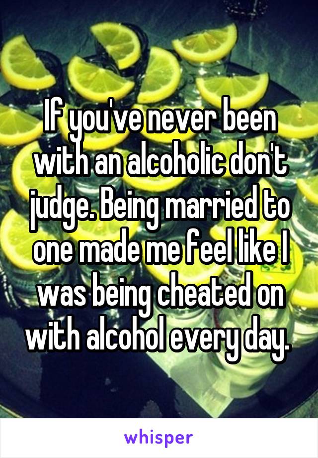 If you've never been with an alcoholic don't judge. Being married to one made me feel like I was being cheated on with alcohol every day. 