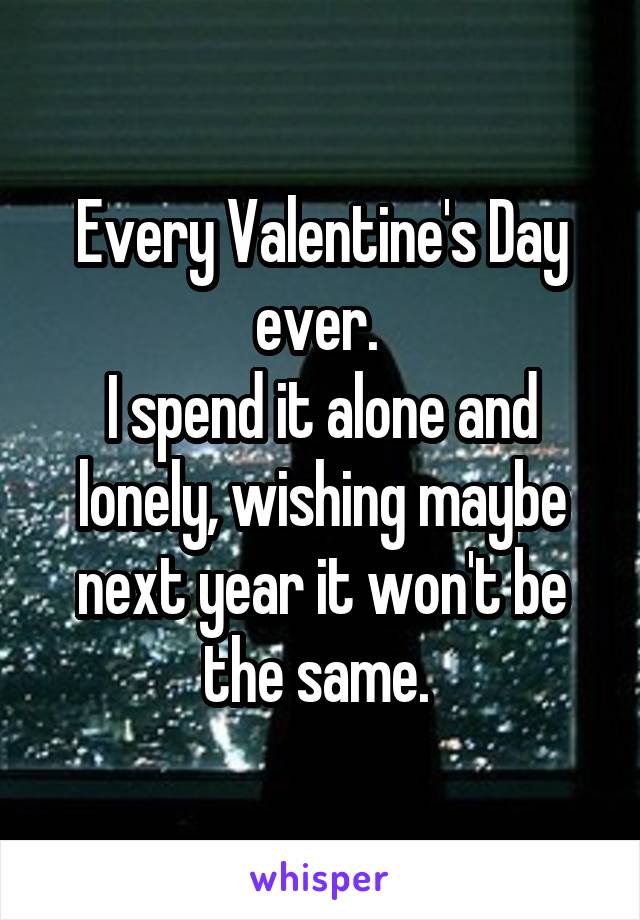 Every Valentine's Day ever. 
I spend it alone and lonely, wishing maybe next year it won't be the same. 