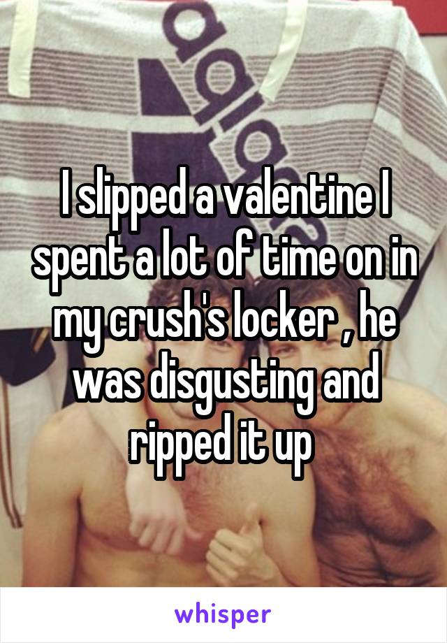 I slipped a valentine I spent a lot of time on in my crush's locker , he was disgusting and ripped it up 