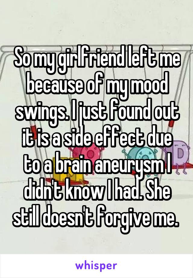 So my girlfriend left me because of my mood swings. I just found out it is a side effect due to a brain aneurysm I didn't know I had. She still doesn't forgive me. 
