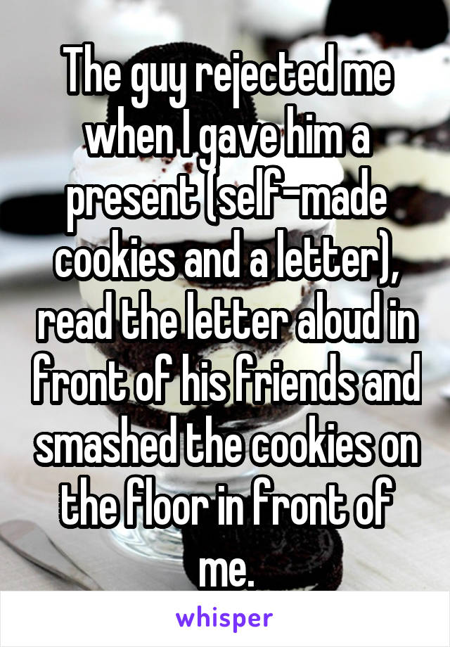 The guy rejected me when I gave him a present (self-made cookies and a letter), read the letter aloud in front of his friends and smashed the cookies on the floor in front of me.