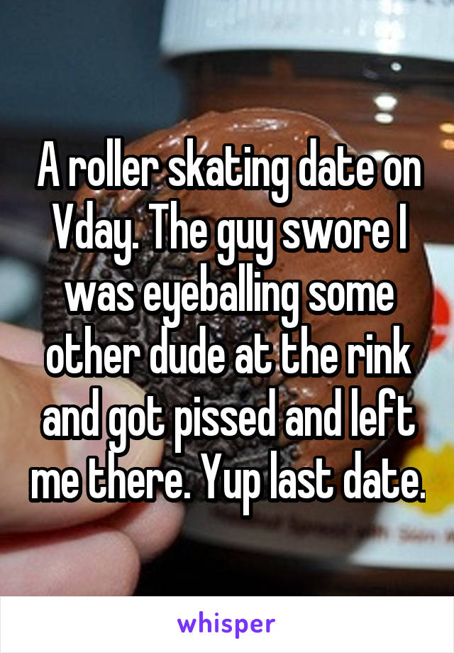 A roller skating date on Vday. The guy swore I was eyeballing some other dude at the rink and got pissed and left me there. Yup last date.