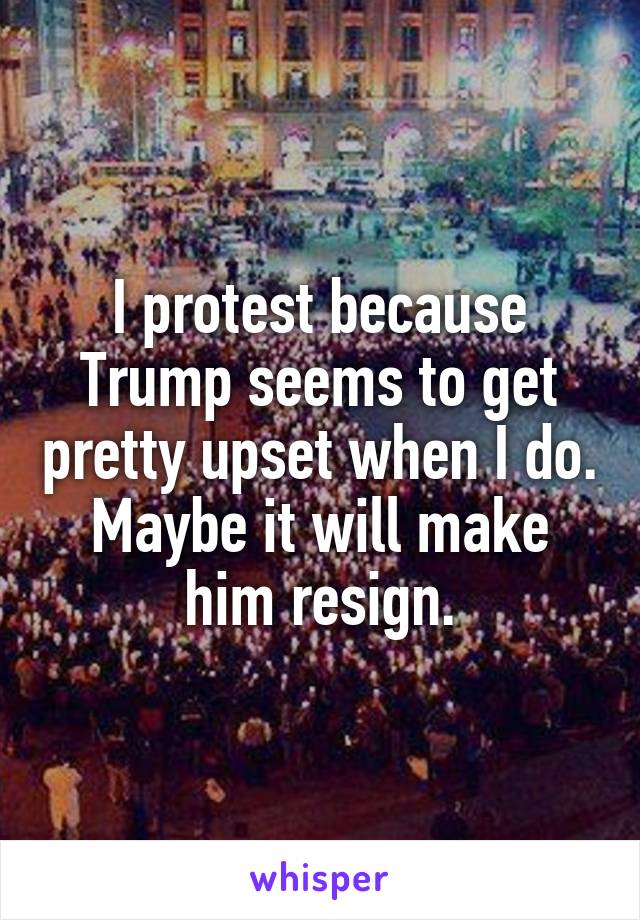 I protest because Trump seems to get pretty upset when I do. Maybe it will make him resign.