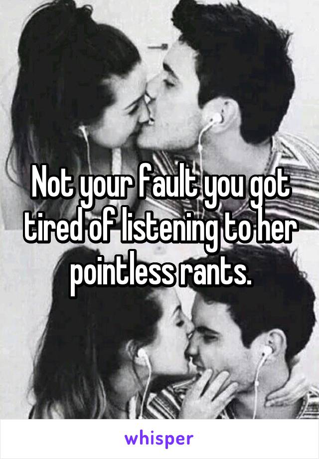 Not your fault you got tired of listening to her pointless rants.