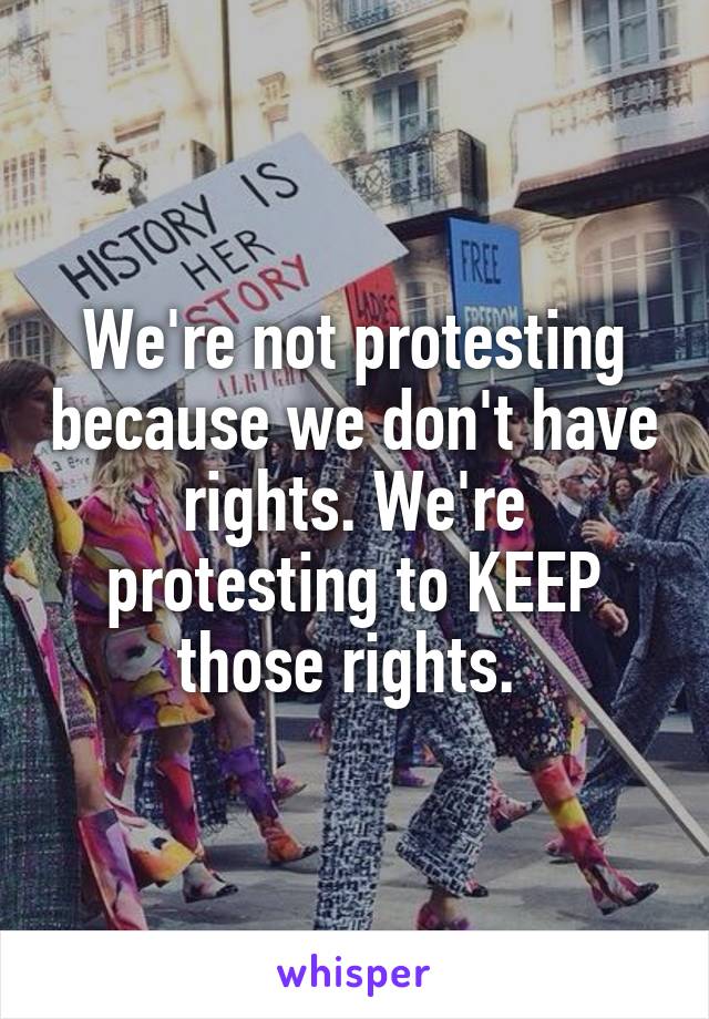 We're not protesting because we don't have rights. We're protesting to KEEP those rights. 