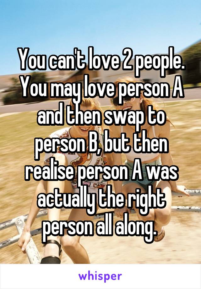 You can't love 2 people. You may love person A and then swap to person B, but then realise person A was actually the right person all along. 