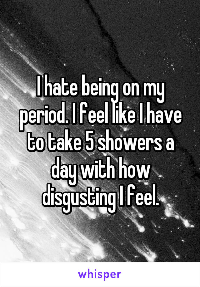 I hate being on my period. I feel like I have to take 5 showers a day with how disgusting I feel.