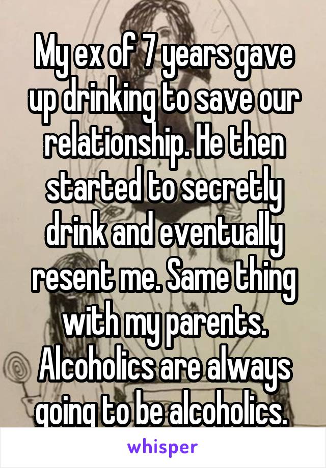 My ex of 7 years gave up drinking to save our relationship. He then started to secretly drink and eventually resent me. Same thing with my parents. Alcoholics are always going to be alcoholics. 