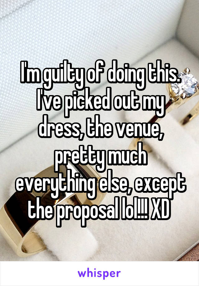 I'm guilty of doing this. I've picked out my dress, the venue, pretty much everything else, except the proposal lol!!! XD 