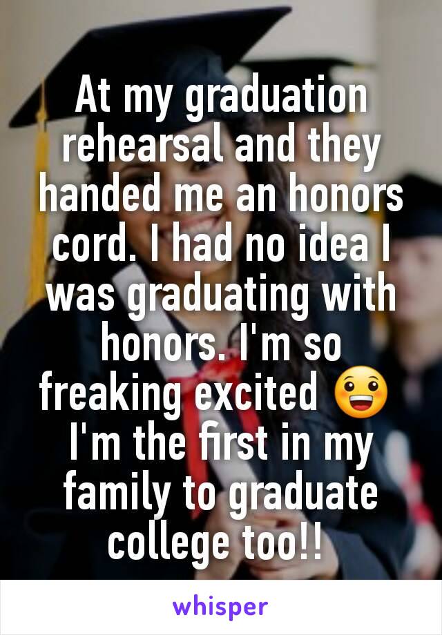 At my graduation rehearsal and they handed me an honors cord. I had no idea I was graduating with honors. I'm so freaking excited 😀 
I'm the first in my family to graduate college too!! 