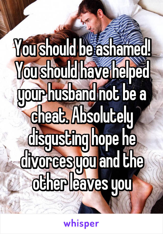 You should be ashamed! You should have helped your husband not be a cheat. Absolutely disgusting hope he divorces you and the other leaves you