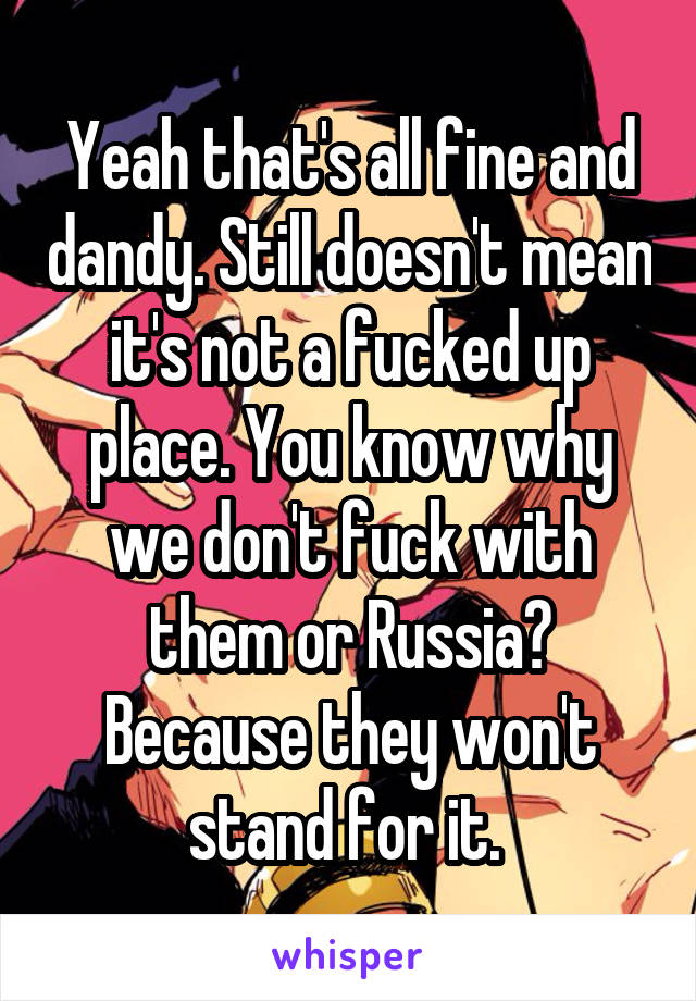 Yeah that's all fine and dandy. Still doesn't mean it's not a fucked up place. You know why we don't fuck with them or Russia? Because they won't stand for it. 